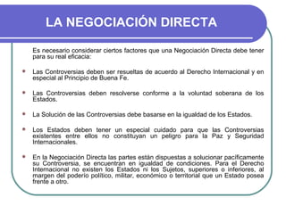 LA NEGOCIACIÓN DIRECTA
Es necesario considerar ciertos factores que una Negociación Directa debe tener
para su real eficacia:
 Las Controversias deben ser resueltas de acuerdo al Derecho Internacional y en
especial al Principio de Buena Fe.
 Las Controversias deben resolverse conforme a la voluntad soberana de los
Estados.
 La Solución de las Controversias debe basarse en la igualdad de los Estados.
 Los Estados deben tener un especial cuidado para que las Controversias
existentes entre ellos no constituyan un peligro para la Paz y Seguridad
Internacionales.
 En la Negociación Directa las partes están dispuestas a solucionar pacíficamente
su Controversia, se encuentran en igualdad de condiciones. Para el Derecho
Internacional no existen los Estados ni los Sujetos, superiores o inferiores, al
margen del poderío político, militar, económico o territorial que un Estado posea
frente a otro.
 