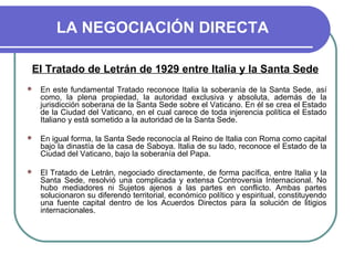 LA NEGOCIACIÓN DIRECTA
El Tratado de Letrán de 1929 entre Italia y la Santa Sede
 En este fundamental Tratado reconoce Italia la soberanía de la Santa Sede, así
como, la plena propiedad, la autoridad exclusiva y absoluta, además de la
jurisdicción soberana de la Santa Sede sobre el Vaticano. En él se crea el Estado
de la Ciudad del Vaticano, en el cual carece de toda injerencia política el Estado
Italiano y está sometido a la autoridad de la Santa Sede.
 En igual forma, la Santa Sede reconocía al Reino de Italia con Roma como capital
bajo la dinastía de la casa de Saboya. Italia de su lado, reconoce el Estado de la
Ciudad del Vaticano, bajo la soberanía del Papa.
 El Tratado de Letrán, negociado directamente, de forma pacífica, entre Italia y la
Santa Sede, resolvió una complicada y extensa Controversia Internacional. No
hubo mediadores ni Sujetos ajenos a las partes en conflicto. Ambas partes
solucionaron su diferendo territorial, económico político y espiritual, constituyendo
una fuente capital dentro de los Acuerdos Directos para la solución de litigios
internacionales.
 