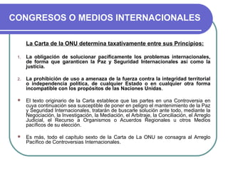 CONGRESOS O MEDIOS INTERNACIONALES
La Carta de la ONU determina taxativamente entre sus Principios:
1. La obligación de solucionar pacíficamente los problemas internacionales,
de forma que garanticen la Paz y Seguridad Internacionales así como la
justicia.
2. La prohibición de uso a amenaza de la fuerza contra la integridad territorial
o independencia política, de cualquier Estado o en cualquier otra forma
incompatible con los propósitos de las Naciones Unidas.
 El texto originario de la Carta establece que las partes en una Controversia en
cuya continuación sea susceptible de poner en peligro el mantenimiento de la Paz
y Seguridad Internacionales, tratarán de buscarle solución ante todo, mediante la
Negociación, la Investigación, la Mediación, el Arbitraje, la Conciliación, el Arreglo
Judicial, el Recurso a Organismos o Acuerdos Regionales u otros Medios
pacíficos de su elección.
 Es más, todo el capítulo sexto de la Carta de La ONU se consagra al Arreglo
Pacífico de Controversias Internacionales.
 
