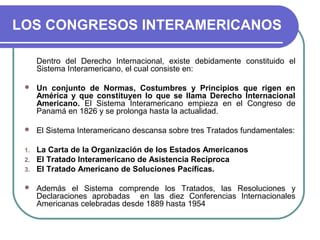 LOS CONGRESOS INTERAMERICANOS
Dentro del Derecho Internacional, existe debidamente constituido el
Sistema Interamericano, el cual consiste en:
 Un conjunto de Normas, Costumbres y Principios que rigen en
América y que constituyen lo que se llama Derecho Internacional
Americano. El Sistema Interamericano empieza en el Congreso de
Panamá en 1826 y se prolonga hasta la actualidad.
 El Sistema Interamericano descansa sobre tres Tratados fundamentales:
1. La Carta de la Organización de los Estados Americanos
2. El Tratado Interamericano de Asistencia Recíproca
3. El Tratado Americano de Soluciones Pacíficas.
 Además el Sistema comprende los Tratados, las Resoluciones y
Declaraciones aprobadas en las diez Conferencias Internacionales
Americanas celebradas desde 1889 hasta 1954
 