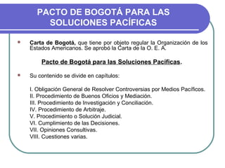 PACTO DE BOGOTÁ PARA LAS
SOLUCIONES PACÍFICAS
 Carta de Bogotá, que tiene por objeto regular la Organización de los
Estados Americanos. Se aprobó la Carta de la O. E. A.
Pacto de Bogotá para las Soluciones Pacíficas.
 Su contenido se divide en capítulos:
I. Obligación General de Resolver Controversias por Medios Pacíficos.
II. Procedimiento de Buenos Oficios y Mediación.
III. Procedimiento de Investigación y Conciliación.
IV. Procedimiento de Arbitraje.
V. Procedimiento o Solución Judicial.
VI. Cumplimiento de las Decisiones.
VII. Opiniones Consultivas.
VIII. Cuestiones varias.
 