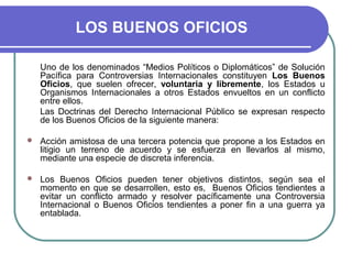 LOS BUENOS OFICIOS
Uno de los denominados “Medios Políticos o Diplomáticos” de Solución
Pacífica para Controversias Internacionales constituyen Los Buenos
Oficios, que suelen ofrecer, voluntaria y libremente, los Estados u
Organismos Internacionales a otros Estados envueltos en un conflicto
entre ellos.
Las Doctrinas del Derecho Internacional Público se expresan respecto
de los Buenos Oficios de la siguiente manera:
 Acción amistosa de una tercera potencia que propone a los Estados en
litigio un terreno de acuerdo y se esfuerza en llevarlos al mismo,
mediante una especie de discreta inferencia.
 Los Buenos Oficios pueden tener objetivos distintos, según sea el
momento en que se desarrollen, esto es, Buenos Oficios tendientes a
evitar un conflicto armado y resolver pacíficamente una Controversia
Internacional o Buenos Oficios tendientes a poner fin a una guerra ya
entablada.
 