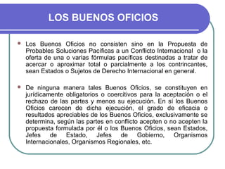 LOS BUENOS OFICIOS
 Los Buenos Oficios no consisten sino en la Propuesta de
Probables Soluciones Pacíficas a un Conflicto Internacional o la
oferta de una o varias fórmulas pacíficas destinadas a tratar de
acercar o aproximar total o parcialmente a los contrincantes,
sean Estados o Sujetos de Derecho Internacional en general.
 De ninguna manera tales Buenos Oficios, se constituyen en
jurídicamente obligatorios o coercitivos para la aceptación o el
rechazo de las partes y menos su ejecución. En sí los Buenos
Oficios carecen de dicha ejecución, el grado de eficacia o
resultados apreciables de los Buenos Oficios, exclusivamente se
determina, según las partes en conflicto acepten o no acepten la
propuesta formulada por él o los Buenos Oficios, sean Estados,
Jefes de Estado, Jefes de Gobierno, Organismos
Internacionales, Organismos Regionales, etc.
 