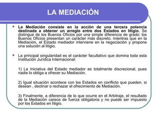 LA MEDIACIÓN
 La Mediación consiste en la acción de una tercera potencia
destinada a obtener un arreglo entre dos Estados en litigio. Se
distingue de los Buenos Oficios por una simple diferencia de grado: los
Buenos Oficios presentan un carácter más discreto, mientras que en la
Mediación, el Estado mediador interviene en la negociación y propone
una solución al litigio.
 La principal singularidad es el carácter facultativo que domina toda esta
Institución Jurídica Internacional:
1) La Iniciativa del Estado mediador es totalmente discrecional, pues
nadie lo obliga a ofrecer su Mediación.
2) Igual situación acontece con los Estados en conflicto que pueden, si
desean , declinar o rechazar el ofrecimiento de Mediación.
3) Finalmente, a diferencia de lo que ocurre en el Arbitraje, el resultado
de la Mediación carece de fuerza obligatoria y no puede ser impuesto
por los Estados en litigio.
 