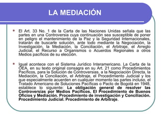 LA MEDIACIÓN
 El Art. 33 No. 1 de la Carta de las Naciones Unidas señala que las
partes en una Controversia cuya continuación sea susceptible de poner
en peligro el mantenimiento de la Paz y la Seguridad Internacionales,
tratarán de buscarle solución, ante todo mediante la Negociación, la
Investigación, la Mediación, la Conciliación, el Arbitraje, el Arreglo
Judicial, el Recurso a Organismos o Acuerdos Regionales a otros
Medios pacíficos de su elección.
 Igual acontece con el Sistema Jurídico Interamericano. La Carta de la
OEA, en su texto original consagra en su Art. 21 como Procedimientos
Pacíficos, para la Solución de Controversias, a la Negociación Directa, la
Mediación, la Conciliación, el Arbitraje, el Procedimiento Judicial y los
que especialmente acuerden en cualquier momento las partes incluso, el
Tratado Americano de Soluciones Pacíficas o Pacto de Bogotá en 1948,
establece lo siguiente: La obligación general de resolver las
Controversias por Medios Pacíficos. El Procedimiento de Buenos
Oficios y Mediación. Procedimiento de investigación y Conciliación.
Procedimiento Judicial. Procedimiento de Arbitraje.
 
