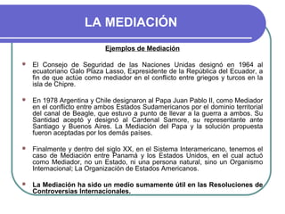 LA MEDIACIÓN
Ejemplos de Mediación
 El Consejo de Seguridad de las Naciones Unidas designó en 1964 al
ecuatoriano Galo Plaza Lasso, Expresidente de la República del Ecuador, a
fin de que actúe como mediador en el conflicto entre griegos y turcos en la
isla de Chipre.
 En 1978 Argentina y Chile designaron al Papa Juan Pablo II, como Mediador
en el conflicto entre ambos Estados Sudamericanos por el dominio territorial
del canal de Beagle, que estuvo a punto de llevar a la guerra a ambos. Su
Santidad aceptó y designó al Cardenal Samore, su representante ante
Santiago y Buenos Aires. La Mediación del Papa y la solución propuesta
fueron aceptadas por los demás países.
 Finalmente y dentro del siglo XX, en el Sistema Interamericano, tenemos el
caso de Mediación entre Panamá y los Estados Unidos, en el cual actuó
como Mediador, no un Estado, ni una persona natural, sino un Organismo
Internacional; La Organización de Estados Americanos.
 La Mediación ha sido un medio sumamente útil en las Resoluciones de
Controversias Internacionales.
 