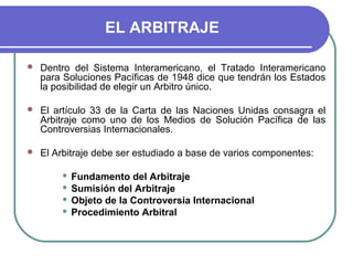 EL ARBITRAJE
 Dentro del Sistema Interamericano, el Tratado Interamericano
para Soluciones Pacíficas de 1948 dice que tendrán los Estados
la posibilidad de elegir un Arbitro único.
 El artículo 33 de la Carta de las Naciones Unidas consagra el
Arbitraje como uno de los Medios de Solución Pacífica de las
Controversias Internacionales.
 El Arbitraje debe ser estudiado a base de varios componentes:
 Fundamento del Arbitraje
 Sumisión del Arbitraje
 Objeto de la Controversia Internacional
 Procedimiento Arbitral
 