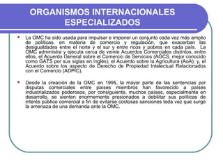 ORGANISMOS INTERNACIONALES
ESPECIALIZADOS
 La OMC ha sido usada para impulsar e imponer un conjunto cada vez más amplio
de políticas, en materia de comercio y regulación, que exacerban las
desigualdades entre el norte y el sur y entre ricos y pobres en cada país. La
OMC administra y ejecuta cerca de veinte Acuerdos Comerciales distintos, entre
ellos, el Acuerdo General sobre el Comercio de Servicios (AGCS, mejor conocido
como GATS por sus siglas en inglés); el Acuerdo sobre la Agricultura (AoA); y, el
Acuerdo sobre los aspecto de Derecho de Propiedad Intelectual Relacionados
con el Comercio (ADPIC).
 Desde la creación de la OMC en 1995, la mayor parte de las sentencias por
disputas comerciales entre países miembros han favorecido a países
industrializados poderosos, por consiguiente, muchos países, especialmente en
desarrollo, se sienten enormemente presionados a debilitar sus políticas de
interés público comercial a fin de evitarse costosas sanciones toda vez que surge
la amenaza de una demanda ante la OMC.
 