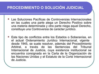 PROCEDIMIENTO O SOLUCIÓN JUDICIAL
 Las Soluciones Pacíficas de Controversias Internacionales
en las cuales una parte alega un Derecho Positivo sobre
una materia determinada y otra parte niega aquel Derecho,
constituye una Controversia de carácter jurídico.
 Este tipo de conflictos entre los Estados o Soberanías, en
el actual Ordenamiento Jurídico Internacional, vigente
desde 1945, se suele resolver, además del Procedimiento
Arbitral, a través de las Sentencias del Tribunal
Internacional de Justicia, cuya existencia institucional se
encuentra consignada en la Carta de la Organización de
las Naciones Unidas y el Estatuto de la Corte Internacional
de Justicia.
 