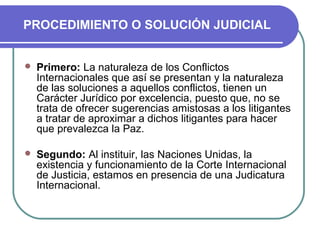 PROCEDIMIENTO O SOLUCIÓN JUDICIAL
 Primero: La naturaleza de los Conflictos
Internacionales que así se presentan y la naturaleza
de las soluciones a aquellos conflictos, tienen un
Carácter Jurídico por excelencia, puesto que, no se
trata de ofrecer sugerencias amistosas a los litigantes
a tratar de aproximar a dichos litigantes para hacer
que prevalezca la Paz.
 Segundo: Al instituir, las Naciones Unidas, la
existencia y funcionamiento de la Corte Internacional
de Justicia, estamos en presencia de una Judicatura
Internacional.
 