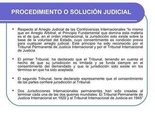 PROCEDIMIENTO O SOLUCIÓN JUDICIAL
 Respecto al Arreglo Judicial de las Controversias Internacionales “lo mismo
que en Arreglo Arbitral, el Principio Fundamental que domina esta materia
es el de que, en el orden internacional, la Jurisdicción solo existe sobre la
base de la voluntad del Estado, cuyo consentimiento es condición previa
para cualquier arreglo judicial. Este principio ha sido reconocido por el
Tribunal Permanente de Justicia Internacional y por el Tribunal Internacional
de Justicia.
 El primer Tribunal, ha declarado que el Tribunal, teniendo en cuenta el
hecho de que su jurisdicción es limitada y se funda siempre en el
consentimiento del demandado y que la jurisdicción solo existe en los
términos en que ha sido aceptada.
 El segundo Tribunal, tiene declarado expresamente que el consentimiento
de las partes confiere jurisdicción al Tribunal.
 Dos Jurisdicciones Internacionales permanentes han sido creadas al
terminar cada una de las dos guerras mundiales: El Tribunal Permanente de
Justicia Internacional en 1920 y el Tribunal Internacional de Justicia en 1945”
 