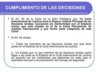 CUMPLIMIENTO DE LAS DECISIONES
 El Art. 92 de la Carta de la ONU Establece que “la Corte
Internacional de Justicia será el Órgano Judicial Principal de las
Naciones Unidas; funcionará de conformidad con el Estatuto
anexo, que está basado en el de la Corte Permanente de
Justicia Internacional y que forma parte integrante de esta
Carta”
 El Art. 93 señala:
1.- Todos los miembros de las Naciones Unidas son ipso facto
partes en el Estatuto de la Corte Internacional de Justicia.
2.- Un Estado que no sea miembro de las Naciones Unidas podrá
llegar a ser parte en el Estatuto de la Corte Internacional de Justicia
de acuerdo con las condiciones que determine en cada caso la
Asamblea General a recomendación del Consejo de Seguridad.
 