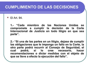 CUMPLIMIENTO DE LAS DECISIONES
 El Art. 94.
1.- “Cada miembro de las Naciones Unidas se
compromete a cumplir la decisión de la Corte
Internacional de Justicia en todo litigio en que sea
parte”.
2.- “Si una de las partes en un litigio, dejase de cumplir
las obligaciones que le imponga un fallo en la Corte, la
otra parte podrá recurrir al Consejo de Seguridad, el
cual podrá, si lo cree necesario, hacer
recomendaciones o dictar medidas con el objeto de
que se lleve a efecto la ejecución del fallo”.
 