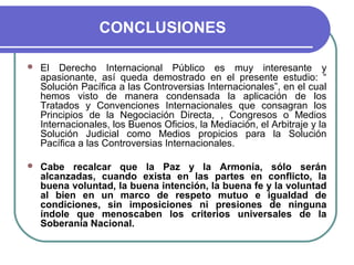 CONCLUSIONES
 El Derecho Internacional Público es muy interesante y
apasionante, así queda demostrado en el presente estudio: “
Solución Pacífica a las Controversias Internacionales”, en el cual
hemos visto de manera condensada la aplicación de los
Tratados y Convenciones Internacionales que consagran los
Principios de la Negociación Directa, , Congresos o Medios
Internacionales, los Buenos Oficios, la Mediación, el Arbitraje y la
Solución Judicial como Medios propicios para la Solución
Pacífica a las Controversias Internacionales.
 Cabe recalcar que la Paz y la Armonía, sólo serán
alcanzadas, cuando exista en las partes en conflicto, la
buena voluntad, la buena intención, la buena fe y la voluntad
al bien en un marco de respeto mutuo e igualdad de
condiciones, sin imposiciones ni presiones de ninguna
índole que menoscaben los criterios universales de la
Soberanía Nacional.
 