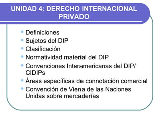UNIDAD 4: DERECHO INTERNACIONAL
PRIVADO
Definiciones
Sujetos del DIP
Clasificación
Normatividad material del DIP
Convenciones Interamericanas del DIP/
CIDIPs
Áreas específicas de connotación comercial
Convención de Viena de las Naciones
Unidas sobre mercaderías
 