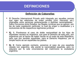 DEFINICIONES
Definición de Cabanellas
 El Derecho Internacional Privado está integrado por aquellas normas
que rigen las relaciones de orden privado (civil, mercantil, etc.)
originadas entre personas pertenecientes a distintas nacionalidades.
Salvo Convenios entre Estados, las Reglas Jurídicas que se aplican, son
las de cada Legislación particular; lo cual da origen a dualidades y a
exclusiones de los respectivos regímenes jurídicos
 Ej. 1: Pondremos el caso de doble nacionalidad de los hijos de
españoles nacidos en Argentina, que para el Derecho de este país, son
argentinos por el hecho de haber nacido en el suelo de esta República;
pero que son también españoles, para el Derecho Hispánico, por el
simple hecho de ser españoles los padres.
 Ej. 2: Como ejemplo contrario, ponemos el caso de una española
casada con argentino, ella pierde la nacionalidad española, pero no
adquiere por la sola circunstancia del matrimonio la ciudadanía
argentina.
 