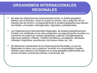 ORGANISMOS INTERNACIONALES
REGIONALES
 No todas las Organizaciones Internacionales tienen un ámbito geográfico
idéntico; por el contrario, varían en cuanto al número, real o potencial, de los
Estados que las forman y consiguientemente la amplitud geográfica que abarcan
(mundiales, universales, interregionales, regionales y subregionales).
 Las Organizaciones Internacionales Regionales, de amplitud geográficamente
limitada, han proliferado en los años posteriores a la segunda guerra mundial y su
nacimiento se explica por razones geográficas, políticas, homogeneidad de
regímenes políticos, militares, Tratados de Defensa, sociológicas, afinidades
culturales, lingüísticas, económicas y de diversa índole, etc., etc.
 Se diferencian radicalmente de las Organizaciones Mundiales, en que las
Regionales no tienen, por su esencia, vocación a la universalidad y quedan
abiertas como máximo a los Estados de un área geográfica determinada que
reúnan similares condiciones políticas, económicas, etc.
 