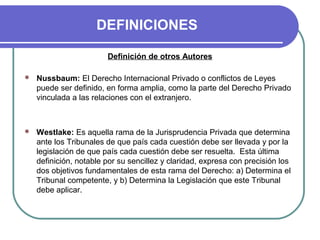 DEFINICIONES
Definición de otros Autores
 Nussbaum: El Derecho Internacional Privado o conflictos de Leyes
puede ser definido, en forma amplia, como la parte del Derecho Privado
vinculada a las relaciones con el extranjero.
 Westlake: Es aquella rama de la Jurisprudencia Privada que determina
ante los Tribunales de que país cada cuestión debe ser llevada y por la
legislación de que país cada cuestión debe ser resuelta. Esta última
definición, notable por su sencillez y claridad, expresa con precisión los
dos objetivos fundamentales de esta rama del Derecho: a) Determina el
Tribunal competente, y b) Determina la Legislación que este Tribunal
debe aplicar.
 