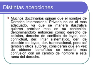 Distintas acepciones
 Muchos doctrinarios opinan que el nombre de
Derecho Internacional Privado no es el más
adecuado, ya que se manera ilustrativa
quieren precisar mas en su contenido,
denominándolo entonces como: derecho de
colisión, derecho de conflicto de leyes, der.
conflictual, der. Inter sistemático, der. de
elección de leyes, der. transnacional, pero así
también otros autores, consideran que en vez
de obtener beneficios se crearía más
confusión con un cambio de nombre a esta
rama del derecho.
 