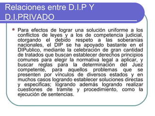 Relaciones entre D.I.P Y
D.I.PRIVADO
 Para efectos de lograr una solución uniforme a los
conflictos de leyes y a los de competencia judicial,
otorgando el debido respeto a las soberanías
nacionales, el DIP se ha apoyado bastante en el
DIPublico, mediante la celebración de gran cantidad
de tratados que buscan establecer derechos principios
comunes para elegir la normativa legal a aplicar, y
buscar reglas para la determinación del Juez
competente, para aquellos problemas que se
presenten por vínculos de diversos estados y en
muchos casos logrando establecer soluciones directas
y especificas; logrando además logrando realizar
cuestiones de tramite y procedimiento, como la
ejecución de sentencias.
 