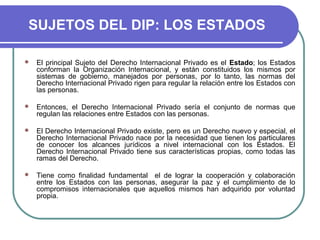 SUJETOS DEL DIP: LOS ESTADOS
 El principal Sujeto del Derecho Internacional Privado es el Estado; los Estados
conforman la Organización Internacional, y están constituidos los mismos por
sistemas de gobierno, manejados por personas, por lo tanto, las normas del
Derecho Internacional Privado rigen para regular la relación entre los Estados con
las personas.
 Entonces, el Derecho Internacional Privado sería el conjunto de normas que
regulan las relaciones entre Estados con las personas.
 El Derecho Internacional Privado existe, pero es un Derecho nuevo y especial, el
Derecho Internacional Privado nace por la necesidad que tienen los particulares
de conocer los alcances jurídicos a nivel internacional con los Estados. El
Derecho Internacional Privado tiene sus características propias, como todas las
ramas del Derecho.
 Tiene como finalidad fundamental el de lograr la cooperación y colaboración
entre los Estados con las personas, asegurar la paz y el cumplimiento de lo
compromisos internacionales que aquellos mismos han adquirido por voluntad
propia.
 