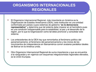 ORGANISMOS INTERNACIONALES
REGIONALES
 El Organismo Internacional Regional, más importante en América es la
Organización de Estados Americanos (OEA), esta Institución es una entidad
conformada por países cuyos sistemas de gobierno “es la democracia
representativa” y determina que tal sistema debe imperar en el hemisferio pues
es una condición indispensable para la estabilidad, la paz y el desarrollo de la
región, por lo que la Organización como tal debe promover y consolidar este
sistema.
 Los antecedentes de la OEA hay que remontarlos al fenómeno político del
panamericanismo; el fenómeno del panamericanismo y los inicios de los
movimientos de independencia en Iberoamérica corren avatares paralelos ideales
de Bolívar en la América unida.
 Otro Organismo Internacional Regional de suma importancia y que se encuentra
a la vanguardia y en vigencia con esquemas integracionistas regionales elevados,
es la Unión Europea.
 