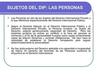 SUJETOS DEL DIP: LAS PERSONAS
 Las Personas es otro de los Sujetos del Derecho Internacional Privado y
lo que diferencia específicamente del Derecho Internacional Público.
 Según el Derecho Natural, en el Derecho Internacional Público y el
Derecho Internacional Privado, la Persona humana, es Sujeto de
Derecho, ostenta genéricamente capacidad de Derecho. Pero los
sistemas jurídicos ya entran en conflicto a la hora de precisar el
comienzo y el fin de la personalidad humana como sujeto jurídicamente
capaz de adquirir Derechos y contraer Obligaciones. De aquí nace la
necesidad de establecer el Derecho competente para regular
determinadamente la personalidad.
 No hay duda entorno del Derecho aplicable a la capacidad e incapacidad
de hecho: El Derecho del Domicilio de las Personas conforma la
disyuntiva en el Derecho Internacional.
 