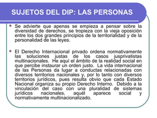 SUJETOS DEL DIP: LAS PERSONAS
 Se advierte que apenas se empieza a pensar sobre la
diversidad de derechos, se tropieza con la vieja oposición
entre los dos grandes principios de la territorialidad y de la
personalidad de las leyes.
 El Derecho Internacional privado ordena normativamente
las soluciones justas de los casos jusprivatistas
multinacionales. He aquí el ámbito de la realidad social en
que percibe instaurar un orden justo. La vida internacional
de las Personas da lugar a conductas relacionadas con
diversos territorios nacionales y, por lo tanto con diversos
territorios jurídicos, pues resulta obvio que cada Estado
Nacional organiza su propio Derecho Interno. Debido a la
vinculación del caso con una pluralidad de sistemas
jurídicos nacionales, aquél aparece social y
normativamente multinacionalizado.
 