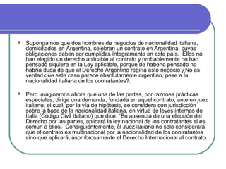  Supongamos que dos hombres de negocios de nacionalidad italiana,
domiciliados en Argentina, celebran un contrato en Argentina, cuyas
obligaciones deben ser cumplidas íntegramente en este país. Ellos no
han elegido un derecho aplicable al contrato y probablemente no han
pensado siquiera en la Ley aplicable, porque de haberlo pensado no
habría duda de que el Derecho Argentino regiría este negocio ¿No es
verdad que este caso parece absolutamente argentino, pese a la
nacionalidad italiana de los contratantes?.
 Pero imaginemos ahora que una de las partes, por razones prácticas
especiales, dirige una demanda, fundada en aquel contrato, ante un juez
italiano, el cual, por la vía de hipótesis, se considera con jurisdicción
sobre la base de la nacionalidad italiana, en virtud de leyes internas de
Italia (Código Civil Italiano) que dice: “En ausencia de una elección del
Derecho por las partes, aplicará la ley nacional de los contratantes si es
común a ellos. Consiguientemente, el Juez italiano no solo considerará
que el contrato es multinacional por la nacionalidad de los contratantes
sino que aplicará, asombrosamente el Derecho Internacional al contrato.
 