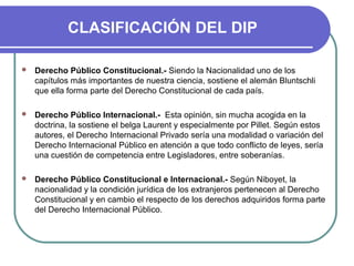 CLASIFICACIÓN DEL DIP
 Derecho Público Constitucional.- Siendo la Nacionalidad uno de los
capítulos más importantes de nuestra ciencia, sostiene el alemán Bluntschli
que ella forma parte del Derecho Constitucional de cada país.
 Derecho Público Internacional.- Esta opinión, sin mucha acogida en la
doctrina, la sostiene el belga Laurent y especialmente por Pillet. Según estos
autores, el Derecho Internacional Privado sería una modalidad o variación del
Derecho Internacional Público en atención a que todo conflicto de leyes, sería
una cuestión de competencia entre Legisladores, entre soberanías.
 Derecho Público Constitucional e Internacional.- Según Niboyet, la
nacionalidad y la condición jurídica de los extranjeros pertenecen al Derecho
Constitucional y en cambio el respecto de los derechos adquiridos forma parte
del Derecho Internacional Público.
 
