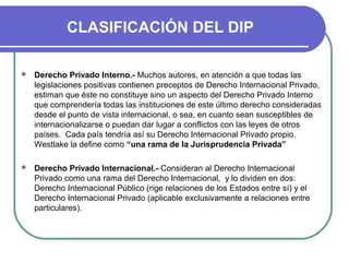 CLASIFICACIÓN DEL DIP
 Derecho Privado Interno.- Muchos autores, en atención a que todas las
legislaciones positivas contienen preceptos de Derecho Internacional Privado,
estiman que éste no constituye sino un aspecto del Derecho Privado Interno
que comprendería todas las instituciones de este último derecho consideradas
desde el punto de vista internacional, o sea, en cuanto sean susceptibles de
internacionalizarse o puedan dar lugar a conflictos con las leyes de otros
países. Cada país tendría así su Derecho Internacional Privado propio.
Westlake la define como “una rama de la Jurisprudencia Privada”
 Derecho Privado Internacional.- Consideran al Derecho Internacional
Privado como una rama del Derecho Internacional, y lo dividen en dos:
Derecho Internacional Público (rige relaciones de los Estados entre sí) y el
Derecho Internacional Privado (aplicable exclusivamente a relaciones entre
particulares).
 