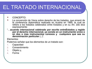 EL TRATADO INTERNACIONAL
 CONCEPTO:
 La convención de Viena sobre derecho de los tratados, que emanò de
la conferencia diplomàtica realizada en Austria en 1969, la cual se
refiere a los tratados celebrados entre Estados y en su Art. 2do dice
expresamente:
“…acuerdo internacional celebrado por escrito entreEstados y regido
por el derecho internacional, ya conste en un instrumento único o
en dos o mas instrumentos conexos y cualquiera que sea su
denominación particular (..)”.
Elementos:
Podemos señalar que los elementos de un tratado son:
1. Capacidad
2. Consentimiento
3. Objeto y,
4. Forma
 