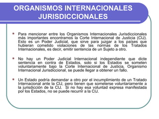 ORGANISMOS INTERNACIONALES
JURISDICCIONALES
 Para mencionar entre los Organismos Internacionales Jurisdiccionales
más importantes encontramos la Corte Internacional de Justicia (CIJ).
Esto es un Poder Judicial, que sirve para juzgar a los países que
hubieran cometido violaciones de las normas de los Tratados
Internacionales, es decir, emitir sentencia de un Sujeto a otro.
 No hay un Poder Judicial Internacional independiente que dicte
sentencia en contra de Estados, solo si los Estados se someten
voluntariamente bajo la Corte Internacional de Justicia, Organismo
Internacional Jurisdiccional, se puede llegar a obtener un fallo.
 Un Estado podría demandar a otro por el incumplimiento de un Tratado
Internacional ante la CIJ, pero tienen que someterse voluntariamente a
la jurisdicción de la CIJ. Si no hay esa voluntad expresa manifestada
por los Estados, no se puede recurrir a la CIJ.
 