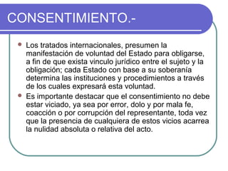 CONSENTIMIENTO.-
 Los tratados internacionales, presumen la
manifestación de voluntad del Estado para obligarse,
a fin de que exista vinculo jurídico entre el sujeto y la
obligación; cada Estado con base a su soberanía
determina las instituciones y procedimientos a través
de los cuales expresará esta voluntad.
 Es importante destacar que el consentimiento no debe
estar viciado, ya sea por error, dolo y por mala fe,
coacción o por corrupción del representante, toda vez
que la presencia de cualquiera de estos vicios acarrea
la nulidad absoluta o relativa del acto.
 