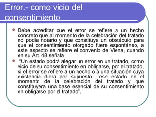 Error.- como vicio del
consentimiento
 Debe acreditar que el error se refiere a un hecho
concreto que al momento de la celebración del tratado
no podia notarlo y que constituya un obstáculo para
que el consentimiento otorgado fuere espontáneo, a
este aspecto se refiere el convenio de Viena, cuando
en su Art. 48 señala
 “Un estado podrá alegar un error en un tratado, como
vicio de su consentimiento en obligarse, por el tratado,
si el error se refiere a un hecho o a una situación cuya
existencia diera por supuesto ese estado en el
momento de la celebración del tratado y que
constituyera una base esencial de su consentimiento
en obligarse por el tratado”.
 