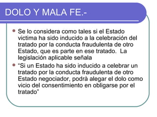 DOLO Y MALA FE.-
 Se lo considera como tales si el Estado
victima ha sido inducido a la celebración del
tratado por la conducta fraudulenta de otro
Estado, que es parte en ese tratado. La
legislación aplicable señala
 “Si un Estado ha sido inducido a celebrar un
tratado por la conducta fraudulenta de otro
Estado negociador, podrà alegar el dolo como
vicio del consentimiento en obligarse por el
tratado”
 