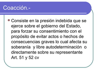 Coacción.-
Consiste en la presión indebida que se
ejerce sobre el gobierno del Estado,
para forzar su consentimiento con el
propósito de evitar actos o hechos de
consecuencias graves lo cual afecta su
soberanía y libre autodeterminación o
directamente sobre su representante
Art. 51 y 52 cv
 