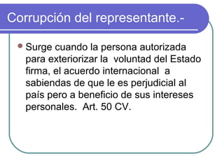 Corrupción del representante.-
Surge cuando la persona autorizada
para exteriorizar la voluntad del Estado
firma, el acuerdo internacional a
sabiendas de que le es perjudicial al
país pero a beneficio de sus intereses
personales. Art. 50 CV.
 