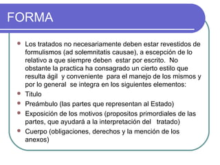 FORMA
 Los tratados no necesariamente deben estar revestidos de
formulismos (ad solemnitatis causae), a escepción de lo
relativo a que siempre deben estar por escrito. No
obstante la practica ha consagrado un cierto estilo que
resulta ágil y conveniente para el manejo de los mismos y
por lo general se integra en los siguientes elementos:
 Titulo
 Preámbulo (las partes que representan al Estado)
 Exposición de los motivos (propositos primordiales de las
partes, que ayudará a la interpretación del tratado)
 Cuerpo (obligaciones, derechos y la mención de los
anexos)
 