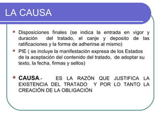 LA CAUSA
 Disposiciones finales (se indica la entrada en vigor y
duración del tratado, el canje y deposito de las
ratificaciones y la forma de adherirse al mismo)
 PIE ( se incluye la manifestación expresa de los Estados
de la aceptación del contenido del tratado, de adoptar su
texto, la fecha, firmas y sellos)
 CAUSA.- ES LA RAZÓN QUE JUSTIFICA LA
EXISTENCIA DEL TRATADO Y POR LO TANTO LA
CREACIÓN DE LA OBLIGACIÓN
 