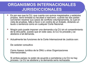 ORGANISMOS INTERNACIONALES
JURISDICCIONALES
 Es por eso que la CIJ, que cuenta con quince magistrados y estatutos
propios, tiene limitada su facultad a intervenir, cuando las dos partes
convienen resolver sus casos de conflicto voluntariamente, la cual en
vista de pruebas, falla a favor o en contra de un Estado, dictando un
laudo o sentencia como en cualquier Corte Nacional.
 Ningún país puede imponer una demanda a la CIJ sin el consentimiento
de la otra parte, puesto que en este caso, la CIJ no procede y se
abstiene a tal demanda.
 Actualmente las funciones de la Corte Internacional de Justicia son:
De carácter consultivo
Como Asesor Jurídico de la ONU u otras Organizaciones
Internacionales.
Si ambos países no están de acuerdo a someterse a la CIJ no hay
proceso. La CIJ se abstiene y la demanda sería rechazada.
 