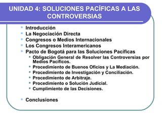 UNIDAD 4: SOLUCIONES PACÍFICAS A LAS
CONTROVERSIAS
 Introducción
 La Negociación Directa
 Congresos o Medios Internacionales
 Los Congresos Interamericanos
 Pacto de Bogotá para las Soluciones Pacíficas
 Obligación General de Resolver las Controversias por
Medios Pacíficos.
 Procedimiento de Buenos Oficios y La Mediación.
 Procedimiento de Investigación y Conciliación.
 Procedimiento de Arbitraje.
 Procedimiento o Solución Judicial.
 Cumplimiento de las Decisiones.
 Conclusiones
 