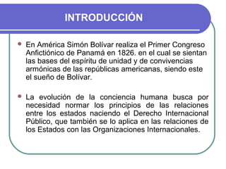INTRODUCCIÓN
 En América Simón Bolívar realiza el Primer Congreso
Anfictiónico de Panamá en 1826. en el cual se sientan
las bases del espíritu de unidad y de convivencias
armónicas de las repúblicas americanas, siendo este
el sueño de Bolívar.
 La evolución de la conciencia humana busca por
necesidad normar los principios de las relaciones
entre los estados naciendo el Derecho Internacional
Público, que también se lo aplica en las relaciones de
los Estados con las Organizaciones Internacionales.
 