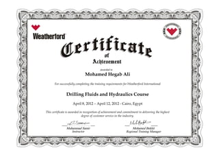 Mohamed Hegab Ali
For successfully completing the training requirements for Weatherford International
Drilling Fluids and Hydraulics CourseDrilling Fluids and Hydraulics Course
April 8, 2012 – April 12, 2012 - Cairo, Egypt
This certificate is awarded in recognition of achievement and commitment to delivering the highest
MuhammadMuhammad SamirSamir Mohamed BekhitMohamed Bekhit
This certificate is awarded in recognition of achievement and commitment to delivering the highest
degree of customer service in the industry.
Instructor Regional Training Manager
 