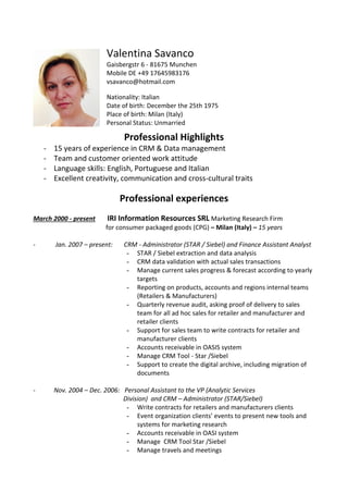 Professional Highlights
- 15 years of experience in CRM & Data management
- Team and customer oriented work attitude
- Language skills: English, Portuguese and Italian
- Excellent creativity, communication and cross-cultural traits
Professional experiences
March 2000 - present IRI Information Resources SRL Marketing Research Firm
for consumer packaged goods (CPG) – Milan (Italy) – 15 years
- Jan. 2007 – present: CRM - Administrator (STAR / Siebel) and Finance Assistant Analyst
- STAR / Siebel extraction and data analysis
- CRM data validation with actual sales transactions
- Manage current sales progress & forecast according to yearly
targets
- Reporting on products, accounts and regions internal teams
(Retailers & Manufacturers)
- Quarterly revenue audit, asking proof of delivery to sales
team for all ad hoc sales for retailer and manufacturer and
retailer clients
- Support for sales team to write contracts for retailer and
manufacturer clients
- Accounts receivable in OASIS system
- Manage CRM Tool - Star /Siebel
- Support to create the digital archive, including migration of
documents
- Nov. 2004 – Dec. 2006: Personal Assistant to the VP (Analytic Services
Division) and CRM – Administrator (STAR/Siebel)
- Write contracts for retailers and manufacturers clients
- Event organization clients’ events to present new tools and
systems for marketing research
- Accounts receivable in OASI system
- Manage CRM Tool Star /Siebel
- Manage travels and meetings
Valentina Savanco
Gaisbergstr 6 - 81675 Munchen
Mobile DE +49 17645983176
vsavanco@hotmail.com
Nationality: Italian
Date of birth: December the 25th 1975
Place of birth: Milan (Italy)
Personal Status: Unmarried
 