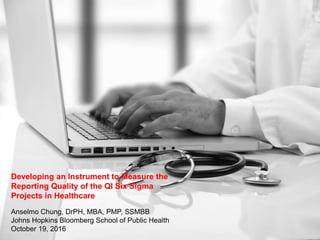 Developing an Instrument to Measure the
Reporting Quality of the QI Six Sigma
Projects in Healthcare
Anselmo Chung, DrPH, MBA, PMP, SSMBB
Johns Hopkins Bloomberg School of Public Health
October 19, 2016
 