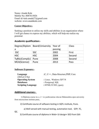 Name:-Anada Kale
Mobile No:-8087615026
Email id:-kale.anada27@gmail.com
website:-www.anadakale.com
Career Objective:-
Seeking a position to utilize my skills and abilities in an organization where
I will get chance to express my abilities, which will help me realize my
potential.
Academic qualification:-
Degree/Diplom
a
Board/University Year of
passing
Class
SSC SSC 2002 First
HSC HSC 2004 Second
TyBSc(CompSc) Pune 2008 Second
MCA(Science) Pune 2013 Pass
Software Exposure:-
Language :C, C++, Data-Structure,PHP, Core
JAVA,C#.Net
Operating System : Linux, Windows XP/7/8
Databases : Postgresql, SQL
Scripting Language : HTML5/CSS3, jquery
Additional courses:-
1) Diploma course in c, c++ in yasthwantrao chavan Maharashtra open university
from microcomm institute pune,.
2) Certificate course of software testing in SQTL institute, Pune.
a) Well versed with manual testing, automation tool, QTP, TC,
QC.
3) Certificate course of diploma in Web+ UI design+ SEO from Edit
 