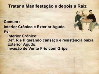 Tratar a Manifestação e depois a Raiz
Comum :
Interior Crônico e Exterior Agudo
Ex:
Interior Crônico:
Def. R e P gerando cansaço e resistência baixa
Exterior Agudo:
Invasão de Vento Frio com Gripe
 