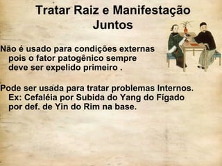 Tratar Raiz e Manifestação
Juntos
Não é usado para condições externas
pois o fator patogênico sempre
deve ser expelido primeiro .
Pode ser usada para tratar problemas Internos.
Ex: Cefaléia por Subida do Yang do Fígado
por def. de Yin do Rim na base.
 