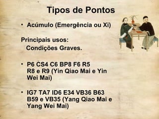 Tipos de Pontos
• Acúmulo (Emergência ou Xi)
Principais usos:
Condições Graves.
• P6 CS4 C6 BP8 F6 R5
R8 e R9 (Yin Qiao Mai e Yin
Wei Mai)
• IG7 TA7 ID6 E34 VB36 B63
B59 e VB35 (Yang Qiao Mai e
Yang Wei Mai)
 